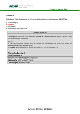Coordenação
Curso de Ciências Contábeis
Questão 36
Redução ao Valor Recuperável de Ativos se aplica a todos os ativos a seguir, EXCETO a:
a) Ativo Intangível.
b) Estoque.
c) Imobilizado.
d) Investimento em Controlada.
Resolução Fecap
Conforme a NBC TG 01 (CPC 01) o Impairment (Redução ao Valor Recuperável de Ativos), o alcance é claro,
em relação, inclusive às exceções:
“Alcance
2. Este Pronunciamento Técnico deve ser aplicado na contabilização de ajuste para perdas por
desvalorização de todos os ativos, exceto:
(a) estoques (ver Pronunciamento Técnico NBC TG 16 / CPC 16(R1) – Estoques); (...)”
Alternativa Correta: B
Gabarito Oficial: B
Disciplina: Contabilidade Internacional
Bibliografia: NBC TG 01 (CPC 01)
Contribuição: Ronaldo Fróes
 