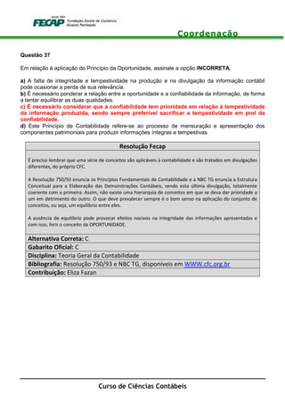Coordenação
Curso de Ciências Contábeis
Questão 37
Em relação à aplicação do Princípio da Oportunidade, assinale a opção INCORRETA.
a) A falta de integridade e tempestividade na produção e na divulgação da informação contábil
pode ocasionar a perda de sua relevância.
b) É necessário ponderar a relação entre a oportunidade e a confiabilidade da informação, de forma
a tentar equilibrar as duas qualidades.
c) É necessário considerar que a confiabilidade tem prioridade em relação à tempestividade
da informação produzida, sendo sempre preferível sacrificar a tempestividade em prol da
confiabilidade.
d) Este Princípio de Contabilidade refere-se ao processo de mensuração e apresentação dos
componentes patrimoniais para produzir informações íntegras e tempestivas.
Resolução Fecap
É preciso lembrar que uma série de conceitos são aplicáveis à contabilidade e são tratados em divulgações
diferentes, do próprio CFC.
A Resolução 750/93 enuncia os Princípios Fundamentais de Contabilidade e a NBC TG enuncia a Estrutura
Conceitual para a Elaboração das Demonstrações Contábeis, sendo esta última divulgação, totalmente
coerente com a primeira. Assim, não existe uma hierarquia de conceitos em que se deva dar prioridade a
um em detrimento do outro. O que deve prevalecer sempre é o bom senso na aplicação do conjunto de
conceitos, ou seja, um equilíbrio entre eles.
A ausência de equilíbrio pode provocar efeitos nocivos na integridade das informações apresentadas e
com isso, ferir o conceito da OPORTUNIDADE.
Alternativa Correta: C
Gabarito Oficial: C
Disciplina: Teoria Geral da Contabilidade
Bibliografia: Resolução 750/93 e NBC TG, disponíveis em WWW.cfc.org.br
Contribuição: Eliza Fazan
 