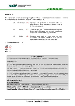 Coordenação
Curso de Ciências Contábeis
Questão 39
De acordo com as formas de reorganização societária e suas características, relacione a primeira
coluna à segunda, em seguida, assinale a opção CORRETA.
(1) Incorporação ( 1 ) Operação pela qual uma ou mais sociedades são
absorvidas por outra, que lhes sucede em todos os
direitos e obrigações.
(2) Fusão ( 3 ) Operação pela qual a companhia transfere parcelas
do seu patrimônio para uma ou mais sociedades,
constituídas para esse fim ou já existentes.
(3) Cisão ( 2 ) Operação pela qual se unem duas ou mais
sociedades para formar sociedade nova, que lhes
sucederá em todos os direitos e obrigações.
A sequência CORRETA é:
a) 2, 3, 1.
b) 1, 3, 2.
c) 2, 1, 3.
d) 1, 2, 3.
Resolução Fecap
A questão utilizou o conceito descrito no próprio texto legal, conforme a seguir transcrito:
Lei n.º 6.404/76:
Art. 227. A incorporação é a operação pela qual uma ou mais sociedades são absorvidas por outra, que
lhes sucede em todos os direitos e obrigações.
Art. 228. A fusão é a operação pela qual se unem duas ou mais sociedades para formar sociedade nova,
que lhes sucederá em todos os direitos e obrigações.
Art. 229. A cisão é a operação pela qual a companhia transfere parcelas do seu patrimônio para uma ou
mais sociedades, constituídas para esse fim ou já existentes, extinguindo-se a companhia cindida, se
houver versão de todo o seu patrimônio, ou dividindo-se o seu capital, se parcial a versão.
Alternativa Correta:
Gabarito Oficial:
Disciplina: Direito Empresarial e Contabilidade Avançada II
Bibliografia: Lei n.º 6.404/76 – Lei das Sociedades Anônimas
Contribuição: Sabrina Chagas, Pedro Proscurcin, Edmauro Carlos e Clemil Robles
 
