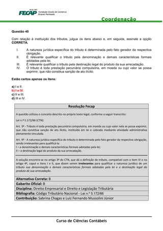 Coordenação
Curso de Ciências Contábeis
Questão 40
Com relação à instituição dos tributos, julgue os itens abaixo e, em seguida, assinale a opção
CORRETA.
I. A natureza jurídica específica do tributo é determinada pelo fato gerador da respectiva
obrigação.
II. É relevante qualificar o tributo pela denominação e demais características formais
adotadas pela lei.
III. É relevante qualificar o tributo pela destinação legal do produto da sua arrecadação.
IV. O tributo é toda prestação pecuniária compulsória, em moeda ou cujo valor se possa
exprimir, que não constitua sanção de ato ilícito.
Estão certos apenas os itens:
a) I e II.
b) I e IV.
c) II e III.
d) III e IV.
Resolução Fecap
A questão utilizou o conceito descrito no próprio texto legal, conforme a seguir transcrito:
Lei n.º 5.172/66 (CTN):
Art. 3º - Tributo é toda prestação pecuniária compulsória, em moeda ou cujo valor nela se possa exprimir,
que não constitua sanção de ato ilícito, instituída em lei e cobrada mediante atividade administrativa
plenamente vinculada.
Art. 4º - A natureza jurídica específica do tributo é determinada pelo fato gerador da respectiva obrigação,
sendo irrelevantes para qualificá-la:
I – a denominação e demais características formais adotadas pela lei;
II – a destinação legal do produto da sua arrecadação.
A solução encontra-se no artigo 3º do CTN, que dá a definição de tributo, compatível com o item IV e no
artigo 4º, caput e itens I e II, que dizem serem irrelevantes para qualificar a natureza jurídica de um
tributo sua denominação e demais características formais adotadas pela lei e a destinação legal do
produto de sua arrecadação.
Alternativa Correta: B
Gabarito Oficial: B
Disciplina: Direito Empresarial e Direito e Legislação Tributária
Bibliografia: Código Tributário Nacional - Lei n.º 5.172/66
Contribuição: Sabrina Chagas e Luiz Fernando Mussolini Júnior
 