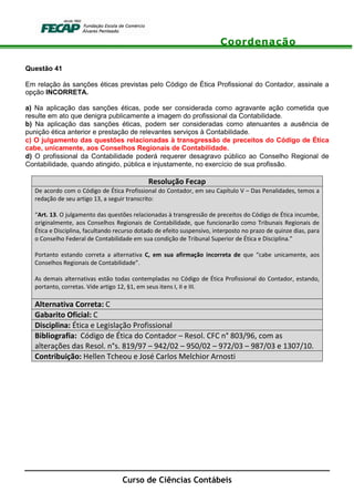 Coordenação
Curso de Ciências Contábeis
Questão 41
Em relação às sanções éticas previstas pelo Código de Ética Profissional do Contador, assinale a
opção INCORRETA.
a) Na aplicação das sanções éticas, pode ser considerada como agravante ação cometida que
resulte em ato que denigra publicamente a imagem do profissional da Contabilidade.
b) Na aplicação das sanções éticas, podem ser consideradas como atenuantes a ausência de
punição ética anterior e prestação de relevantes serviços à Contabilidade.
c) O julgamento das questões relacionadas à transgressão de preceitos do Código de Ética
cabe, unicamente, aos Conselhos Regionais de Contabilidade.
d) O profissional da Contabilidade poderá requerer desagravo público ao Conselho Regional de
Contabilidade, quando atingido, pública e injustamente, no exercício de sua profissão.
Resolução Fecap
De acordo com o Código de Ética Profissional do Contador, em seu Capítulo V – Das Penalidades, temos a
redação de seu artigo 13, a seguir transcrito:
“Art. 13. O julgamento das questões relacionadas à transgressão de preceitos do Código de Ética incumbe,
originalmente, aos Conselhos Regionais de Contabilidade, que funcionarão como Tribunais Regionais de
Ética e Disciplina, facultando recurso dotado de efeito suspensivo, interposto no prazo de quinze dias, para
o Conselho Federal de Contabilidade em sua condição de Tribunal Superior de Ética e Disciplina.”
Portanto estando correta a alternativa C, em sua afirmação incorreta de que “cabe unicamente, aos
Conselhos Regionais de Contabilidade”.
As demais alternativas estão todas contempladas no Código de Ética Profissional do Contador, estando,
portanto, corretas. Vide artigo 12, §1, em seus itens I, II e III.
Alternativa Correta: C
Gabarito Oficial: C
Disciplina: Ética e Legislação Profissional
Bibliografia: Código de Ética do Contador – Resol. CFC n° 803/96, com as
alterações das Resol. n°s. 819/97 – 942/02 – 950/02 – 972/03 – 987/03 e 1307/10.
Contribuição: Hellen Tcheou e José Carlos Melchior Arnosti
 
