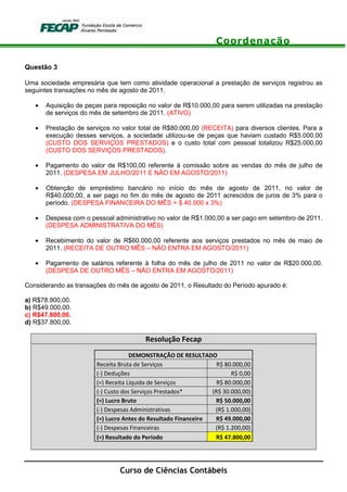 Coordenação
Curso de Ciências Contábeis
Questão 3
Uma sociedade empresária que tem como atividade operacional a prestação de serviços registrou as
seguintes transações no mês de agosto de 2011.
• Aquisição de peças para reposição no valor de R$10.000,00 para serem utilizadas na prestação
de serviços do mês de setembro de 2011. (ATIVO)
• Prestação de serviços no valor total de R$80.000,00 (RECEITA) para diversos clientes. Para a
execução desses serviços, a sociedade utilizou-se de peças que haviam custado R$5.000,00
(CUSTO DOS SERVIÇOS PRESTADOS) e o custo total com pessoal totalizou R$25.000,00
(CUSTO DOS SERVIÇOS PRESTADOS).
• Pagamento do valor de R$100,00 referente à comissão sobre as vendas do mês de julho de
2011. (DESPESA EM JULHO/2011 E NÃO EM AGOSTO/2011)
• Obtenção de empréstimo bancário no início do mês de agosto de 2011, no valor de
R$40.000,00, a ser pago no fim do mês de agosto de 2011 acrescidos de juros de 3% para o
período. (DESPESA FINANCEIRA DO MÊS = $ 40.000 x 3%)
• Despesa com o pessoal administrativo no valor de R$1.000,00 a ser pago em setembro de 2011.
(DESPESA ADMINISTRATIVA DO MÊS)
• Recebimento do valor de R$60.000,00 referente aos serviços prestados no mês de maio de
2011. (RECEITA DE OUTRO MÊS – NÃO ENTRA EM AGOSTO/2011)
• Pagamento de salários referente à folha do mês de julho de 2011 no valor de R$20.000,00.
(DESPESA DE OUTRO MÊS – NÃO ENTRA EM AGOSTO/2011)
Considerando as transações do mês de agosto de 2011, o Resultado do Período apurado é:
a) R$78.900,00.
b) R$49.000,00.
c) R$47.800,00.
d) R$37.800,00.
Resolução Fecap
DEMONSTRAÇÃO DE RESULTADO
Receita Bruta de Serviços R$ 80.000,00
(-) Deduções R$ 0,00
(=) Receita Líquida de Serviços R$ 80.000,00
(-) Custo dos Serviços Prestados* (R$ 30.000,00)
(=) Lucro Bruto R$ 50.000,00
(-) Despesas Administrativas (R$ 1.000,00)
(=) Lucro Antes do Resultado Financeiro R$ 49.000,00
(-) Despesas Financeiras (R$ 1.200,00)
(=) Resultado do Período R$ 47.800,00
 