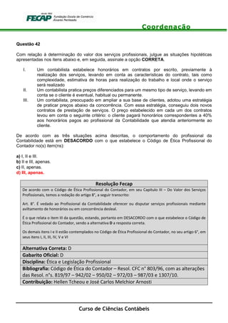 Coordenação
Curso de Ciências Contábeis
Questão 42
Com relação à determinação do valor dos serviços profissionais, julgue as situações hipotéticas
apresentadas nos itens abaixo e, em seguida, assinale a opção CORRETA.
I. Um contabilista estabelece honorários em contratos por escrito, previamente à
realização dos serviços, levando em conta as características do contrato, tais como
complexidade, estimativa de horas para realização do trabalho e local onde o serviço
será realizado
II. Um contabilista pratica preços diferenciados para um mesmo tipo de serviço, levando em
conta se o cliente é eventual, habitual ou permanente.
III. Um contabilista, preocupado em ampliar a sua base de clientes, adotou uma estratégia
de praticar preços abaixo da concorrência. Com essa estratégia, conseguiu dois novos
contratos de prestação de serviços. O preço estabelecido em cada um dos contratos
levou em conta o seguinte critério: o cliente pagará honorários correspondentes a 40%
aos honorários pagos ao profissional da Contabilidade que atendia anteriormente ao
cliente.
De acordo com as três situações acima descritas, o comportamento do profissional da
Contabilidade está em DESACORDO com o que estabelece o Código de Ética Profissional do
Contador no(s) item(ns):
a) I, II e III.
b) II e III, apenas.
c) II, apenas.
d) III, apenas.
Resolução Fecap
De acordo com o Código de Ética Profissional do Contador, em seu Capítulo III – Do Valor dos Serviços
Profissionais, temos a redação do artigo 8°, a seguir transcrito:
Art. 8°. É vedado ao Profissional da Contabilidade oferecer ou disputar serviços profissionais mediante
aviltamento de honorários ou em concorrência desleal.
É o que relata o item III da questão, estando, portanto em DESACORDO com o que estabelece o Código de
Ética Profissional do Contador, sendo a alternativa D a resposta correta.
Os demais itens I e II estão contemplados no Código de Ética Profissional do Contador, no seu artigo 6°, em
seus itens I, II, III, IV, V e VI
Alternativa Correta: D
Gabarito Oficial: D
Disciplina: Ética e Legislação Profissional
Bibliografia: Código de Ética do Contador – Resol. CFC n° 803/96, com as alterações
das Resol. n°s. 819/97 – 942/02 – 950/02 – 972/03 – 987/03 e 1307/10.
Contribuição: Hellen Tcheou e José Carlos Melchior Arnosti
 
