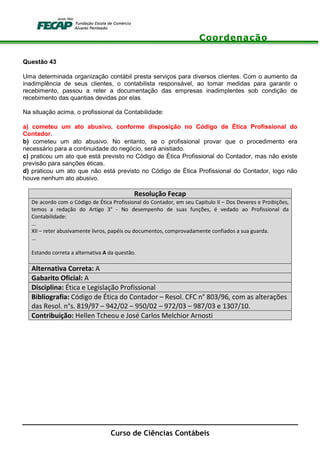 Coordenação
Curso de Ciências Contábeis
Questão 43
Uma determinada organização contábil presta serviços para diversos clientes. Com o aumento da
inadimplência de seus clientes, o contabilista responsável, ao tomar medidas para garantir o
recebimento, passou a reter a documentação das empresas inadimplentes sob condição de
recebimento das quantias devidas por elas.
Na situação acima, o profissional da Contabilidade:
a) cometeu um ato abusivo, conforme disposição no Código de Ética Profissional do
Contador.
b) cometeu um ato abusivo. No entanto, se o profissional provar que o procedimento era
necessário para a continuidade do negócio, será anistiado.
c) praticou um ato que está previsto no Código de Ética Profissional do Contador, mas não existe
previsão para sanções éticas.
d) praticou um ato que não está previsto no Código de Ética Profissional do Contador, logo não
houve nenhum ato abusivo.
Resolução Fecap
De acordo com o Código de Ética Profissional do Contador, em seu Capítulo II – Dos Deveres e Proibições,
temos a redação do Artigo 3° - No desempenho de suas funções, é vedado ao Profissional da
Contabilidade:
...
XII – reter abusivamente livros, papéis ou documentos, comprovadamente confiados a sua guarda.
...
Estando correta a alternativa A da questão.
Alternativa Correta: A
Gabarito Oficial: A
Disciplina: Ética e Legislação Profissional
Bibliografia: Código de Ética do Contador – Resol. CFC n° 803/96, com as alterações
das Resol. n°s. 819/97 – 942/02 – 950/02 – 972/03 – 987/03 e 1307/10.
Contribuição: Hellen Tcheou e José Carlos Melchior Arnosti
 