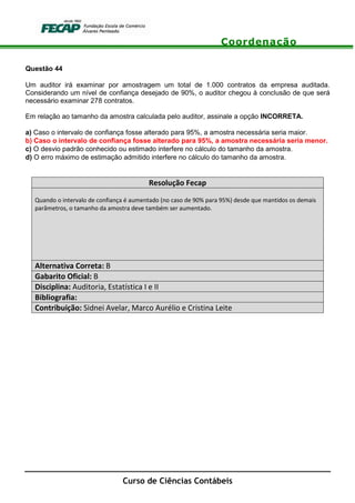 Coordenação
Curso de Ciências Contábeis
Questão 44
Um auditor irá examinar por amostragem um total de 1.000 contratos da empresa auditada.
Considerando um nível de confiança desejado de 90%, o auditor chegou à conclusão de que será
necessário examinar 278 contratos.
Em relação ao tamanho da amostra calculada pelo auditor, assinale a opção INCORRETA.
a) Caso o intervalo de confiança fosse alterado para 95%, a amostra necessária seria maior.
b) Caso o intervalo de confiança fosse alterado para 95%, a amostra necessária seria menor.
c) O desvio padrão conhecido ou estimado interfere no cálculo do tamanho da amostra.
d) O erro máximo de estimação admitido interfere no cálculo do tamanho da amostra.
Resolução Fecap
Quando o intervalo de confiança é aumentado (no caso de 90% para 95%) desde que mantidos os demais
parâmetros, o tamanho da amostra deve também ser aumentado.
Alternativa Correta: B
Gabarito Oficial: B
Disciplina: Auditoria, Estatística I e II
Bibliografia:
Contribuição: Sidnei Avelar, Marco Aurélio e Cristina Leite
 