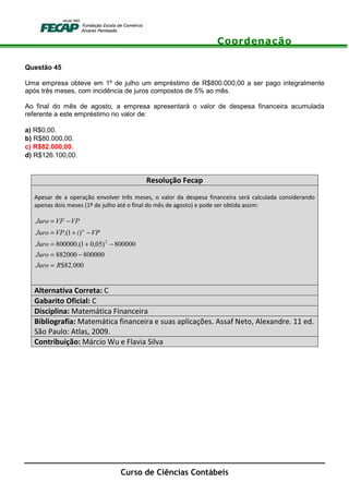 Coordenação
Curso de Ciências Contábeis
Questão 45
Uma empresa obteve em 1º de julho um empréstimo de R$800.000,00 a ser pago integralmente
após três meses, com incidência de juros compostos de 5% ao mês.
Ao final do mês de agosto, a empresa apresentará o valor de despesa financeira acumulada
referente a este empréstimo no valor de:
a) R$0,00.
b) R$80.000,00.
c) R$82.000,00.
d) R$126.100,00.
Resolução Fecap
Apesar de a operação envolver três meses, o valor da despesa financeira será calculada considerando
apenas dois meses (1º de julho até o final do mês de agosto) e pode ser obtida assim:
000.82$
800000882000
800000)05,01.(800000
)1.(
2
RJuro
Juro
Juro
VPiVPJuro
VPVFJuro
n
=
−=
−+=
−+=
−=
Alternativa Correta: C
Gabarito Oficial: C
Disciplina: Matemática Financeira
Bibliografia: Matemática financeira e suas aplicações. Assaf Neto, Alexandre. 11 ed.
São Paulo: Atlas, 2009.
Contribuição: Márcio Wu e Flavia Silva
 