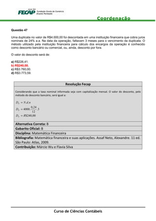 Coordenação
Curso de Ciências Contábeis
Questão 47
Uma duplicata no valor de R$4.000,00 foi descontada em uma instituição financeira que cobra juros
nominais de 24% a.a. Na data da operação, faltavam 3 meses para o vencimento da duplicata. O
método utilizado pela instituição financeira para cálculo dos encargos da operação é conhecido
como desconto bancário ou comercial, ou, ainda, desconto por fora.
O valor do desconto será de:
a) R$226,41.
b) R$240,00.
c) R$3.760,00.
d) R$3.773,59.
Resolução Fecap
Considerando que a taxa nominal informada seja com capitalização mensal. O valor do desconto, pelo
método do desconto bancário, será igual a:
00,240$
3.
12
24,0
.4000
..
RD
D
ndND
F
F
F
=
=
=
Alternativa Correta: B
Gabarito Oficial: B
Disciplina: Matemática Financeira
Bibliografia: Matemática financeira e suas aplicações. Assaf Neto, Alexandre. 11 ed.
São Paulo: Atlas, 2009.
Contribuição: Márcio Wu e Flavia Silva
 