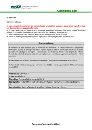 Coordenação
Curso de Ciências Contábeis
Questão 49
Conforme o texto,
a) as normas internacionais de contabilidade privilegiam aspectos essenciais e parâmetros,
em detrimento dos aspectos formais.
b) o “maior exercício do julgamento profissional quando da aplicação das novas regras” implica a
falta de “formulação detalhada de como proceder em cada tipo de transação”.
c) serão necessários mais de trinta anos para a absorção das novas normas.
d) todas as instituições deverão concluir o processo de migração até o ano em curso.
Resolução Fecap
A alternativa B está incorreta, pois o enunciado da alternativa - o “maior exercício do julgamento
profissional quando da aplicação das novas regras” implica a falta de “formulação detalhada de como
proceder em cada tipo de transação” - é justamente o oposto do que afirma o texto original. É a falta de
formulação detalhada de como proceder que implica maior exercício do julgamento profissional e não o
contrário.
A alternativa C está incorreta, porque não corresponde à afirmação do coordenador técnico do CPC.
A alternativa D está incorreta, porque o ano em curso é 2011, e o artigo, publicado em 2009, referia-se ao
ano de 2010.
Alternativa Correta: A
Gabarito Oficial: A
Disciplina: Português Instrumental I e II
Bibliografia: TERCIOTTI, Sandra Helena. Português na Prática. São Paulo: Saraiva,
2011.
Contribuição: Sandra Terciotti, Angélica Farias e Rosemary Neves
 