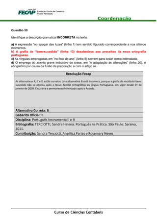 Coordenação
Curso de Ciências Contábeis
Questão 50
Identifique a descrição gramatical INCORRETA no texto.
a) A expressão “no apagar das luzes” (linha 1) tem sentido figurado correspondente a nos últimos
momentos.
b) A grafia de “bem-sucedido” (linha 13) desobedece aos preceitos da nova ortografia
portuguesa.
c) As vírgulas empregadas em “no final do ano” (linha 5) servem para isolar termo intercalado.
d) O emprego do acento grave indicativo de crase, em “A adaptação às alterações” (linha 20), é
obrigatório por causa da fusão da preposição a com o artigo as.
Resolução Fecap
As alternativas A, C e D estão corretas. Já a alternativa B está incorreta, porque a grafia do vocábulo bem-
sucedido não se alterou após o Novo Acordo Ortográfico da Língua Portuguesa, em vigor desde 1º de
janeiro de 2009. Ele já era e permaneceu hifenizado após o Acordo.
Alternativa Correta: B
Gabarito Oficial: B
Disciplina: Português Instrumental I e II
Bibliografia: TERCIOTTI, Sandra Helena. Português na Prática. São Paulo: Saraiva,
2011.
Contribuição: Sandra Terciotti, Angélica Farias e Rosemary Neves
 