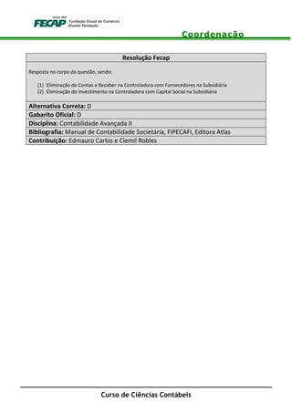 Coordenação
Curso de Ciências Contábeis
Resolução Fecap
Resposta no corpo da questão, sendo:
(1) Eliminação de Contas a Receber na Controladora com Fornecedores na Subsidiária
(2) Eliminação do Investimento na Controladora com Capital Social na Subsidiária
Alternativa Correta: D
Gabarito Oficial: D
Disciplina: Contabilidade Avançada II
Bibliografia: Manual de Contabilidade Societária, FIPECAFI, Editora Atlas
Contribuição: Edmauro Carlos e Clemil Robles
 