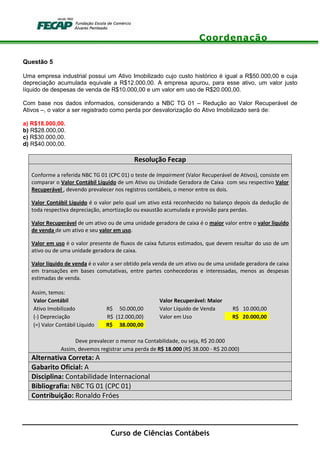 Coordenação
Curso de Ciências Contábeis
Questão 5
Uma empresa industrial possui um Ativo Imobilizado cujo custo histórico é igual a R$50.000,00 e cuja
depreciação acumulada equivale a R$12.000,00. A empresa apurou, para esse ativo, um valor justo
líquido de despesas de venda de R$10.000,00 e um valor em uso de R$20.000,00.
Com base nos dados informados, considerando a NBC TG 01 – Redução ao Valor Recuperável de
Ativos –, o valor a ser registrado como perda por desvalorização do Ativo Imobilizado será de:
a) R$18.000,00.
b) R$28.000,00.
c) R$30.000,00.
d) R$40.000,00.
Resolução Fecap
Conforme a referida NBC TG 01 (CPC 01) o teste de Impairment (Valor Recuperável de Ativos), consiste em
comparar o Valor Contábil Líquido de um Ativo ou Unidade Geradora de Caixa com seu respectivo Valor
Recuperável , devendo prevalecer nos registros contábeis, o menor entre os dois.
Valor Contábil Líquido é o valor pelo qual um ativo está reconhecido no balanço depois da dedução de
toda respectiva depreciação, amortização ou exaustão acumulada e provisão para perdas.
Valor Recuperável de um ativo ou de uma unidade geradora de caixa é o maior valor entre o valor líquido
de venda de um ativo e seu valor em uso.
Valor em uso é o valor presente de fluxos de caixa futuros estimados, que devem resultar do uso de um
ativo ou de uma unidade geradora de caixa.
Valor líquido de venda é o valor a ser obtido pela venda de um ativo ou de uma unidade geradora de caixa
em transações em bases comutativas, entre partes conhecedoras e interessadas, menos as despesas
estimadas de venda.
Assim, temos:
Valor Contábil Valor Recuperável: Maior
Ativo Imobilizado R$ 50.000,00 Valor Líquido de Venda R$ 10.000,00
(-) Depreciação R$ (12.000,00) Valor em Uso R$ 20.000,00
(=) Valor Contábil Líquido R$ 38.000,00
Deve prevalecer o menor na Contabilidade, ou seja, R$ 20.000
Assim, devemos registrar uma perda de R$ 18.000 (R$ 38.000 - R$ 20.000)
Alternativa Correta: A
Gabarito Oficial: A
Disciplina: Contabilidade Internacional
Bibliografia: NBC TG 01 (CPC 01)
Contribuição: Ronaldo Fróes
 
