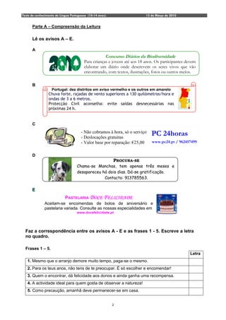 Teste de conhecimento de Língua Portuguesa (10-14 anos)                   13 de Março de 2010


      Parte A – Compreensão da Leitura

      Lê os avisos A – E.

      A
                                                    Concurso Diários da Biodiversidade
                                        Para crianças e jovens até aos 18 anos. Os participantes devem
                                        elaborar um diário onde descrevem os seres vivos que vão
                                        encontrando, com textos, ilustrações, fotos ou outros meios.

      B
                   Portugal: dez distritos em aviso vermelho e os outros em amarelo
                 Chuva forte, rajadas de vento superiores a 130 quilómetros/hora e
                 ondas de 3 a 6 metros.
                 Protecção Civil aconselha: evite saídas desnecessárias nas
                 próximas 24 h.


      C
                                      - Não cobramos à hora, só o serviço
                                      - Deslocações gratuitas
                                                                             PC 24horas
                                      - Valor base por reparação: €25,00     www.pc24.pt / 962457499


      D
                                                          PROCURA-SE
                                   Chama-se Manchas, tem apenas três meses e
                                   desapareceu há dois dias. Dá-se gratificação.
                                                Contacto: 913785563.

      E
                            PASTELARIA DOCE FELICIDADE
              Aceitam-se encomendas de bolos de aniversário e
              pastelaria variada. Consulte as nossas especialidades em
                                   www.docefelicidade.pt




  Faz a correspondência entre os avisos A - E e as frases 1 - 5. Escreve a letra
  no quadro.

  Frases 1 – 5.
                                                                                                  Letra
   1. Mesmo que o arranjo demore muito tempo, paga-se o mesmo.
   2. Para os teus anos, não tens de te preocupar. É só escolher e encomendar!
   3. Quem o encontrar, dá felicidade aos donos e ainda ganha uma recompensa.
   4. A actividade ideal para quem gosta de observar a natureza!
   5. Como precaução, amanhã deve permanecer-se em casa.


                                                          2
 