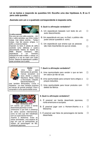 Teste de conhecimento de Língua Portuguesa (10-14 anos)                  13 de Março de 2010



 Lê os textos e responde às questões 6-8. Escolhe uma das hipóteses A, B ou C
 para cada questão.

 Assinala com um x o quadrado correspondente à resposta certa.


                                               6. Qual é a afirmação verdadeira?

                                               A. Um espectáculo baseado num texto de um
                                                  autor desconhecido.
A velha avarenta
Era uma vez uma velha avarenta… Um
dia a velha percebeu que tinha muitas          B. Um espectáculo em que, no final, o público não
coisas, mas estava sozinha… Tantas                pode colocar questões à actriz.
coisas, mas tão poucos amigos, é,
enfim, a moral da história.                    C. Um espectáculo que ensina que as pessoas
Inspirado no texto A cebola da velha              são mais importantes do que as coisas.
avarenta (uma deliciosa e quase
desconhecida história de Sophia de
Mello    Breyner      Andresen),   este
espectáculo      é     um     momento
inesquecível onde o teatro, a dança, os
objectos e a voz se unem com muito
humor. Depois do espectáculo o público
pode conversar com a actriz.


                        Outlet                7. Qual é a afirmação verdadeira?
                Uma      feira    para
               fabricantes de grandes         A. Uma oportunidade para vender o que se tem
               marcas escoarem os                em casa e já não se usa.
               seus stocks a preços
               fabulosos. Moda, Casa
               e Decoração, Calçado,          B. Uma oportunidade para comprar bons artigos a
               Electrodomésticos,                preços reduzidos.
mas também Brinquedos, Livros e
Papelaria - os mais variados produtos         C. Uma oportunidade para trocar produtos com
de marcas de grande prestígio. Para o            defeito de fábrica.
comprador é uma oportunidade única.


                                             8. Qual é a afirmação verdadeira?

                                             A. É possivel ver banda desenhada japonesa,
                                                norte-americana e europeia.
          Maio - AniComics 2010
  Um evento que juntará a banda
                                             B. É possível jogar com o Homem-Aranha e o
  desenhada japonesa e norte-
  -americana e que terá a presença              Wolverine.
  de vários autores internacionais,
  como os dois que têm trabalhado            C. É possível usar fatos de personagens de banda
  com os super-heróis Homem-                    desenhada.
  -Aranha e Wolverine. Entre as
  várias actividades, uma espécie de
  jogo em que os participantes se
  vestem de personagem de BD,
  sobretudo japonesa.




                                                           3
 