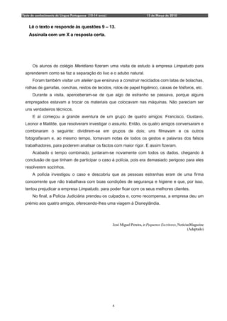 Teste de conhecimento de Língua Portuguesa (10-14 anos)                          13 de Março de 2010


    Lê o texto e responde às questões 9 – 13.
    Assinala com um X a resposta certa.




      Os alunos do colégio Meridiano fizeram uma visita de estudo à empresa Limpatudo para
  aprenderem como se faz a separação do lixo e o adubo natural.
      Foram também visitar um atelier que ensinava a construir reciclados com latas de bolachas,
  rolhas de garrafas, conchas, restos de tecidos, rolos de papel higiénico, caixas de fósforos, etc.
      Durante a visita, aperceberam-se de que algo de estranho se passava, porque alguns
  empregados estavam a trocar os materiais que colocavam nas máquinas. Não pareciam ser
  uns verdadeiros técnicos.
      E aí começou a grande aventura de um grupo de quatro amigos: Francisco, Gustavo,
  Leonor e Matilde, que resolveram investigar o assunto. Então, os quatro amigos conversaram e
  combinaram o seguinte: dividirem-se em grupos de dois; uns filmavam e os outros
  fotografavam e, ao mesmo tempo, tomavam notas de todos os gestos e palavras dos falsos
  trabalhadores, para poderem analisar os factos com maior rigor. E assim fizeram.
      Acabado o tempo combinado, juntaram-se novamente com todos os dados, chegando à
  conclusão de que tinham de participar o caso à polícia, pois era demasiado perigoso para eles
  resolverem sozinhos.
      A polícia investigou o caso e descobriu que as pessoas estranhas eram de uma firma
  concorrente que não trabalhava com boas condições de segurança e higiene e que, por isso,
  tentou prejudicar a empresa Limpatudo, para poder ficar com os seus melhores clientes.
      No final, a Polícia Judiciária prendeu os culpados e, como recompensa, a empresa deu um
  prémio aos quatro amigos, oferecendo-lhes uma viagem à Disneylândia.




                                                          José Miguel Pereira, in Pequenos Escritores, NotíciasMagazine
                                                                                                              (Adaptado)




                                                          4
 