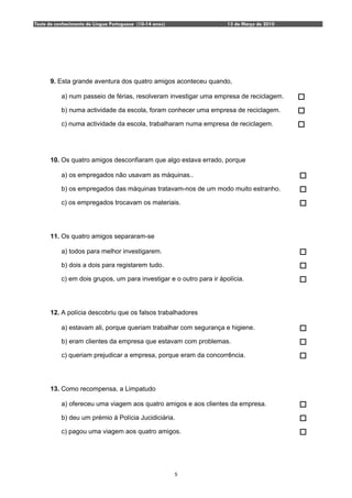Teste de conhecimento de Língua Portuguesa (10-14 anos)               13 de Março de 2010




      9. Esta grande aventura dos quatro amigos aconteceu quando,

           a) num passeio de férias, resolveram investigar uma empresa de reciclagem.

           b) numa actividade da escola, foram conhecer uma empresa de reciclagem.

           c) numa actividade da escola, trabalharam numa empresa de reciclagem.




      10. Os quatro amigos desconfiaram que algo estava errado, porque

           a) os empregados não usavam as máquinas..

           b) os empregados das máquinas tratavam-nos de um modo muito estranho.

           c) os empregados trocavam os materiais.




      11. Os quatro amigos separaram-se

           a) todos para melhor investigarem.

           b) dois a dois para registarem tudo.

           c) em dois grupos, um para investigar e o outro para ir àpolícia.




      12. A polícia descobriu que os falsos trabalhadores

           a) estavam ali, porque queriam trabalhar com segurança e higiene.

           b) eram clientes da empresa que estavam com problemas.

           c) queriam prejudicar a empresa, porque eram da concorrência.




      13. Como recompensa, a Limpatudo

           a) ofereceu uma viagem aos quatro amigos e aos clientes da empresa.

           b) deu um prémio à Polícia Jucidiciária.

           c) pagou uma viagem aos quatro amigos.




                                                          5
 