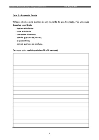 Teste de conhecimento de Língua Portuguesa (10-14 anos)       13 de Março de 2010




    Parte B – Expressão Escrita


    Já todos vivemos uma aventura ou um momento de grande emoção. Fala um pouco
    dessa tua experiência:
         - quando aconteceu;
         - onde aconteceu;
         - com quem aconteceu;
         - como é que tudo se passou;
         - o que sentiste;
         - como é que tudo se resolveu.


    Escreve o texto nas linhas abaixo (30 a 50 palavras).




                                                          6
 