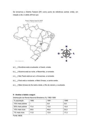 Se tomarmos o Distrito Federal (DF) como ponto de referência central, então, em
relação a ele, é válido afirmar que:

a) (__) Rondônia está a sudoeste, e Ceará, a leste.
b) (__) Roraima está ao norte, e Maranhão, a noroeste.
c) (__) São Paulo está ao sul, e Amazonas, a noroeste.
d) (__) Pará está a nordeste, e Mato Grosso, a centro-oeste.
e) (__) Mato Grosso do Sul está a leste, e Rio de Janeiro, a sudoeste.

8 - Analise a tabela a seguir.
Distribuição da Renda Nacional Brasileira (%) 1960-1989
% população

1960

1981

1989

10% mais pobres

-

0,9

0,6

50% mais pobres

17,4

13,0

10,4

10% mais ricos

39,6

46,6

53,2

1% mais ricos

11,9

13,4

17,3

Fonte: IBGE

 