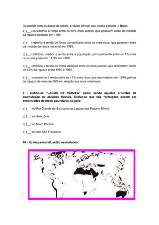 De acordo com os dados da tabela, é válido afirmar que, nesse período, o Brasil.
a) (__) concentrou a renda entre os 60% mais pobres, que possuem cerca de metade
da riqueza nacional em 1989.
b) (__) repartiu a renda de forma concentrada entre os mais ricos, que possuem mais
da metade da renda nacional em 1989.
c) (__) distribuiu melhor a renda entre a população, principalmente entre os 1% mais
ricos, que possuem 17,3% em 1989.
d) (__) ampliou a renda de forma desigual entre os mais pobres, que receberam cerca
de 42% da riqueza entre 1960 e 1989.
e) (__) concentrou a renda entre os 11% mais ricos, que acumularam em 1989 ganhos
de riqueza de mais de 80% em relação aos anos anteriores.

9 - Define-se “LAGOS DE VÁRZEA” como sendo aqueles oriundos da
acumulação de aluviões fluviais. Deduz-se que tais formações devem ser
encontradas de modo abundante no país:
a) (__) no Rio Grande do Sul (como as Lagoas dos Patos e Mirim).
b) (__) na Amazônia.
c) (__) no baixo Paraná.
d) (__) no alto São Francisco.

10 - No mapa-múndi, estão assinalados:

 