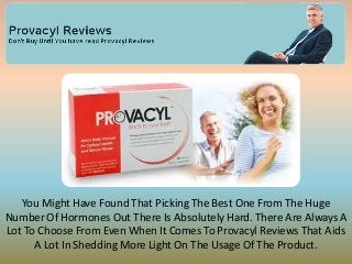 You Might Have Found That Picking The Best One From The Huge
Number Of Hormones Out There Is Absolutely Hard. There Are Always A
Lot To Choose From Even When It Comes To Provacyl Reviews That Aids
      A Lot In Shedding More Light On The Usage Of The Product.
 