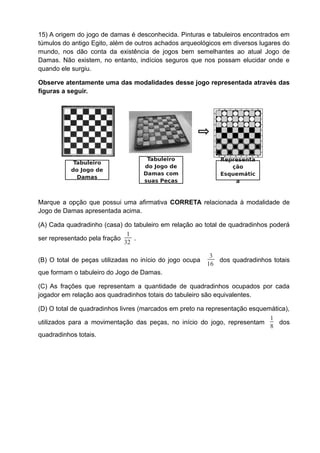 15) A origem do jogo de damas é desconhecida. Pinturas e tabuleiros encontrados em
túmulos do antigo Egito, além de outros achados arqueológicos em diversos lugares do
mundo, nos dão conta da existência de jogos bem semelhantes ao atual Jogo de
Damas. Não existem, no entanto, indícios seguros que nos possam elucidar onde e
quando ele surgiu.

Observe atentamente uma das modalidades desse jogo representada através das
figuras a seguir.




                                    Tabuleiro                 Representa
            Tabuleiro
                                   do Jogo de                    ção
           do Jogo de
                                   Damas com                  Esquemátic
             Damas
                                   suas Peças                     a


Marque a opção que possui uma afirmativa CORRETA relacionada à modalidade de
Jogo de Damas apresentada acima.

(A) Cada quadradinho (casa) do tabuleiro em relação ao total de quadradinhos poderá
                              1
ser representado pela fração    .
                             32

                                                           3
(B) O total de peças utilizadas no início do jogo ocupa      dos quadradinhos totais
                                                          16
que formam o tabuleiro do Jogo de Damas.

(C) As frações que representam a quantidade de quadradinhos ocupados por cada
jogador em relação aos quadradinhos totais do tabuleiro são equivalentes.

(D) O total de quadradinhos livres (marcados em preto na representação esquemática),
                                                                             1
utilizados para a movimentação das peças, no início do jogo, representam        dos
                                                                             8
quadradinhos totais.
 