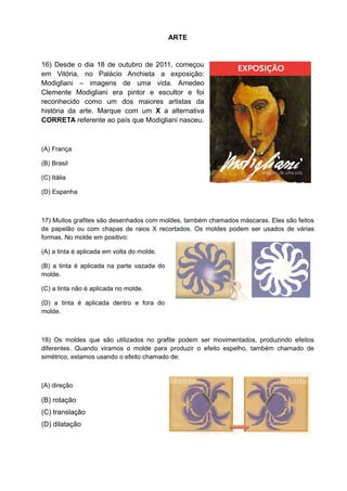 ARTE


16) Desde o dia 18 de outubro de 2011, começou
em Vitória, no Palácio Anchieta a exposição:
Modigliani – imagens de uma vida. Amedeo
Clemente Modigliani era pintor e escultor e foi
reconhecido como um dos maiores artistas da
história da arte. Marque com um X a alternativa
CORRETA referente ao país que Modigliani nasceu.



(A) França

(B) Brasil

(C) Itália

(D) Espanha



17) Muitos grafites são desenhados com moldes, também chamados máscaras. Eles são feitos
de papelão ou com chapas de raios X recortados. Os moldes podem ser usados de várias
formas. No molde em positivo:

(A) a tinta é aplicada em volta do molde.

(B) a tinta é aplicada na parte vazada do
molde.

(C) a tinta não é aplicada no molde.

(D) a tinta é aplicada dentro e fora do
molde.



18) Os moldes que são utilizados no grafite podem ser movimentados, produzindo efeitos
diferentes. Quando viramos o molde para produzir o efeito espelho, também chamado de
simétrico, estamos usando o efeito chamado de:



(A) direção

(B) rotação
(C) translação
(D) dilatação
 