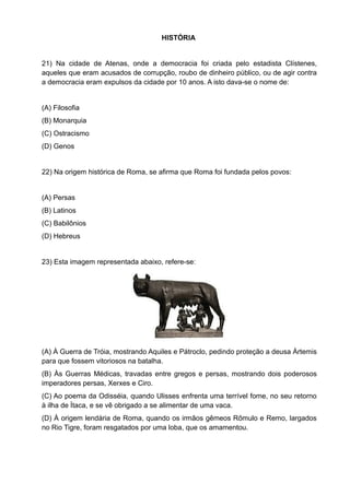 HISTÓRIA


21) Na cidade de Atenas, onde a democracia foi criada pelo estadista Clístenes,
aqueles que eram acusados de corrupção, roubo de dinheiro público, ou de agir contra
a democracia eram expulsos da cidade por 10 anos. A isto dava-se o nome de:


(A) Filosofia
(B) Monarquia
(C) Ostracismo
(D) Genos


22) Na origem histórica de Roma, se afirma que Roma foi fundada pelos povos:


(A) Persas
(B) Latinos
(C) Babilônios
(D) Hebreus


23) Esta imagem representada abaixo, refere-se:




(A) À Guerra de Tróia, mostrando Aquiles e Pátroclo, pedindo proteção a deusa Ártemis
para que fossem vitoriosos na batalha.
(B) Às Guerras Médicas, travadas entre gregos e persas, mostrando dois poderosos
imperadores persas, Xerxes e Ciro.
(C) Ao poema da Odisséia, quando Ulisses enfrenta uma terrível fome, no seu retorno
à ilha de Ìtaca, e se vê obrigado a se alimentar de uma vaca.
(D) À origem lendária de Roma, quando os irmãos gêmeos Rômulo e Remo, largados
no Rio Tigre, foram resgatados por uma loba, que os amamentou.
 