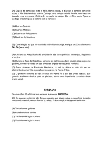 24) Depois de conquistar toda a Itália, Roma passou a disputar o controle comercial
sobre o Mar Mediterrâneo contra Cartago, uma antiga colônia fenícia, que havia se
tornado uma importante Civilização no norte da África. Os conflitos entre Roma e
Cartago entraram para a história com o nome de:


(A) Guerras Púnicas
(B) Guerras Médicas
(C) Guerras do Peloponeso
(D) Batalhas de Maratona


25) Com relação ao que foi estudado sobre Roma Antiga, marque um X na alternativa
FALSA (Incorreta):


(A) A história da Antiga Roma foi dividida em três fases políticas: Monarquia, República
e Império.
(B) Durante a fase da República, somente os patrícios podiam ocupar altos cargos no
governo, sendo o Senado um dos principais órgãos da República Romana.
(C) Roma situa-se na Península Balcânica, no sul da África, e pelo fato de ser
altamente desenvolvida, nunca houve escravos na Roma Antiga.
(D) O primeiro conjunto de leis escritas de Roma foi a Lei das Doze Tábuas, que
garantiu melhores direitos para os plebeus, sendo uma importante conquista deste
grupo social.




                                   GEOGRAFIA
Nas questões 26 a 30 marque somente a resposta CORRETA.
26) Os agentes externos são forças naturais que atuam sobre a superfície terrestre
modelando e esculpindo as formas do relevo. São exemplos de agentes externos :


(A) Tectonismo e geleiras
(B) Ação humana e ventos
(C) Tectonismo e ação humana
(D) Vulcanismo e ação humana
 