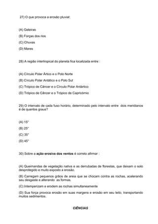 27) O que provoca a erosão pluvial:


(A) Geleiras
(B) Forças dos rios
(C) Chuvas
(D) Mares


28) A região intertropical do planeta fica localizada entre :


(A) Círculo Polar Ártico e o Polo Norte
(B) Círculo Polar Antático e o Polo Sul
(C) Trópico de Câncer e o Círculo Polar Antártico
(D) Trópico de Câncer e o Trópico de Capricórnio


29) O intervalo de cada fuso horário, determinado pelo intervalo entre dois meridianos
é de quantos graus?


(A) 15°
(B) 25°
(C) 35°
(D) 45°


30) Sobre a ação erosiva dos ventos é correto afirmar :


(A) Queimandas de vegetação nativa e as derrubadas de florestas, que deixam o solo
desprotegido e muito exposto a erosão.
(B) Carregam pequenos grãos de areia que se chocam contra as rochas, acelerando
seu desgaste e alterando as formas.
(C) Intemperizam e erodem as rochas simultaneamente
(D) Sua força provoca erosão em suas margens e erosão em seu leito, transportando
muitos sedimentos.


                                          CIÊNCIAS
 