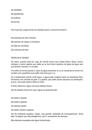 (A) destilada;

(B) gaseificada;

(C) potável;

(D) termal;



33) O que faz a água tornar-se imprópria para o consumo humano?



(A) presença de sais minerais;

(B) excesso de metais e micróbios;

(C) falta de micróbios;

(D) presença de flúor;



ORVALHO E GEADA

Ás vezes, quando está frio, logo de manhã vemos que muitas folhas, flores, carros,
vidraças e outros objetos que estão ao ar livre ficam cobertos de gotas de água sem
que tenham chovido: é o orvalho.

O orvalho se forma quando o vapor de água presentes no ar se condensa ao entrar em
contato com superfícies que estão mais frias que o ar.

Se a temperatura estiver muito baixa, a água pode congelar sobre as superfícies frias,
formando uma camada de gelo: É a geada, que pode causar prejuízos as plantações,
já que o frio pode destruir folhas e frutos.

O texto refere-se a água nos seus estados físicos.

34) Os estados físicos em que a água se apresenta são:



(A) sólido e líquido;

(B) sólido e gasoso;

(C) apenas líquido;

(D) sólido, líquido e gasoso;

35) No ambiente aquático, existe, uma grande variedade de microrganismos. Entre
eles, há alguns que são patogênicos, isto é, causadores de doenças;

São doenças causadas pela água contaminada:
 