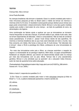 Segundo simulado CAA 2011 – 5ª série B


TEXTOII

Criança feliz, feliz a brincar

Anna Paula Buchalla

As crianças brasileiras não brincam o bastante. Esse é o cenário revelado pela maior e
mais minuciosa pesquisa já feita no Brasil sobre o hábito de brincar de meninos e
meninas entre 6 e12 anos. O resultado é preocupante porque dedicar pouco tempo aos
jogos pode comprometer o desenvolvimento infantil. Brincar é uma das quatro medidas
usadas para avaliar o bem-estar de uma criança – ao lado da qualidade do sono, da
alimentação e da higiene.

Uma combinação de fatores ajuda a explicar por que as brincadeiras se tornaram
menos frequentes na vida das crianças. O primeiro deles é que, desde muito cedo, elas
se tornam dependentes de televisão, vídeos e computadores. Não se trata de condenar
esses passatempos. O errado é passar muito tempo diante de tais aparelhos. Os
meninos e meninas brasileiros são os que mais veem televisão em todo o mundo. Isso
lhes consome, em média, três horas e meia por dia. É muito tempo. “Ver televisão não
é brincar”, disse a VEJA a psicóloga Ann Marie, professora de uma Universidade do
Canadá.

 Por meio das brincadeiras entre pais e filhos, as crianças assimilam o respeito às
regras e a necessidade de se perseguir objetivos. Além disso, os jogos compartilhados
fortalecem as relações afetivas, que devem ser desenvolvidas desde cedo na criança
por meio das brincadeiras com os pais. Afinal, "brincar não é uma característica
genética. Brincar é uma atividade que se aprende", diz o educador Celso Antunes,
autor de mais de quarenta livros sobre educação.

(Textoadaptado.Originaldisponívelem:http://veja.abril.com.br/210207/p_088.shtml>.
Acesso em: 12 out. 2009.)



Sobre o texto II, responda às questões 2 e 3.

 2) Em “Esse é o cenário revelado pela maior e mais minuciosa pesquisa já feita no
Brasil” (l. 1 e 2), a palavra destacada apresenta o mesmo sentido de:

(A) valiosa.

(B) curiosa.

(C) detalhada.

(D) preocupante.




                                                                                    2
 
