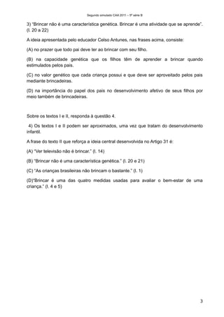 Segundo simulado CAA 2011 – 5ª série B


3) “Brincar não é uma característica genética. Brincar é uma atividade que se aprende”.
(l. 20 a 22)

A ideia apresentada pelo educador Celso Antunes, nas frases acima, consiste:

(A) no prazer que todo pai deve ter ao brincar com seu filho.

(B) na capacidade genética que os filhos têm de aprender a brincar quando
estimulados pelos pais.

(C) no valor genético que cada criança possui e que deve ser aproveitado pelos pais
mediante brincadeiras.

(D) na importância do papel dos pais no desenvolvimento afetivo de seus filhos por
meio também de brincadeiras.



Sobre os textos I e II, responda à questão 4.

 4) Os textos I e II podem ser aproximados, uma vez que tratam do desenvolvimento
infantil.

A frase do texto II que reforça a ideia central desenvolvida no Artigo 31 é:

(A) “Ver televisão não é brincar.” (l. 14)

(B) “Brincar não é uma característica genética.” (l. 20 e 21)

(C) “As crianças brasileiras não brincam o bastante.” (l. 1)

(D)“Brincar é uma das quatro medidas usadas para avaliar o bem-estar de uma
criança.” (l. 4 e 5)




                                                                                     3
 