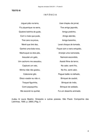 Segundo simulado CAA 2011 – 5ª série B


TEXTO III

                                          INFÂNCIA



            Joguei pião na terra,                                  Usei chapéu de jornal,

       Fiz piquenique na serra,                                     Tive amigo japonês,

       Quebrei bolinha de gude,                                        Amigo pretinho,

        Corri o mais que pude,                                             Amigo alemão,

            Tirei zero na prova,                                       Amigo baixinho,

            Menti que tirei dez,                                 Levei choque de tomada,

        Ganhei uma bola nova,                                  Fiquei com o nariz entupido,

        Machuquei os dois pés,                                    Arranjei uma namorada,

             Assustei um gato,                                      Namorei escondido,

      Um cachorro me assustou,                                     Assisti filme de terror,

             Capturei um rato,                                       No calor, senti frio,

        Minha mãe não gostou,                                        No frio, senti calor,

              Colecionei gibi,                                   Peguei balão no telhado,

        Disco voador eu não vi,                                      Brinquei de caubói,

             Troquei figurinha,                                       Brinquei de índio,

             Comi paçoquinha,                                       Brinquei de soldado,

        Me escondi no quintal,                                   Fui um desenho animado.



(Lalau & Laura Beatriz. Girassóis e outras poesias. São Paulo: Companhia das
Letrinhas, 1995. p. 2869.) Pág. 5




                                                                                              4
 