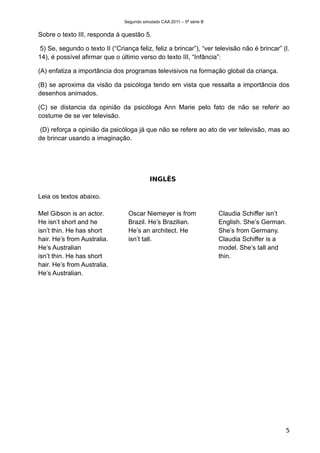 Segundo simulado CAA 2011 – 5ª série B


Sobre o texto III, responda à questão 5.

 5) Se, segundo o texto II (“Criança feliz, feliz a brincar”), “ver televisão não é brincar” (l.
14), é possível afirmar que o último verso do texto III, “Infância”:

(A) enfatiza a importância dos programas televisivos na formação global da criança.

(B) se aproxima da visão da psicóloga tendo em vista que ressalta a importância dos
desenhos animados.

(C) se distancia da opinião da psicóloga Ann Marie pelo fato de não se referir ao
costume de se ver televisão.

 (D) reforça a opinião da psicóloga já que não se refere ao ato de ver televisão, mas ao
de brincar usando a imaginação.




                                            INGLÊS

Leia os textos abaixo.

Mel Gibson is an actor.           Oscar Niemeyer is from                 Claudia Schiffer isn’t
He isn’t short and he             Brazil. He’s Brazilian.                English. She’s German.
isn’t thin. He has short          He’s an architect. He                  She’s from Germany.
hair. He’s from Australia.        isn’t tall.                            Claudia Schiffer is a
He’s Australian                                                          model. She’s tall and
isn’t thin. He has short                                                 thin.
hair. He’s from Australia.
He’s Australian.




                                                                                              5
 
