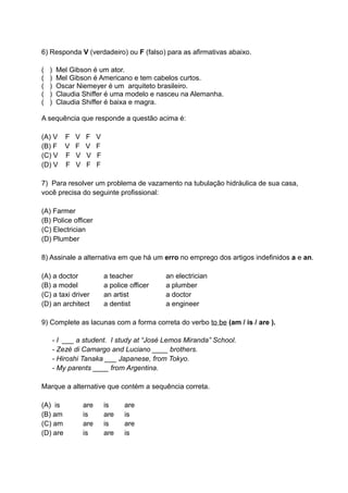 6) Responda V (verdadeiro) ou F (falso) para as afirmativas abaixo.

(   )    Mel Gibson é um ator.
(   )    Mel Gibson é Americano e tem cabelos curtos.
(   )    Oscar Niemeyer é um arquiteto brasileiro.
(   )    Claudia Shiffer é uma modelo e nasceu na Alemanha.
(   )    Claudia Shiffer é baixa e magra.

A sequência que responde a questão acima é:

(A) V       F   V   F     V
(B) F       V   F   V     F
(C) V       F   V   V     F
(D) V       F   V   F     F

7) Para resolver um problema de vazamento na tubulação hidráulica de sua casa,
você precisa do seguinte profissional:

(A) Farmer
(B) Police officer
(C) Electrician
(D) Plumber

8) Assinale a alternativa em que há um erro no emprego dos artigos indefinidos a e an.

(A) a doctor                  a teacher          an electrician
(B) a model                   a police officer   a plumber
(C) a taxi driver             an artist          a doctor
(D) an architect              a dentist          a engineer

9) Complete as lacunas com a forma correta do verbo to be (am / is / are ).

        - I ___ a student. I study at “José Lemos Miranda” School.
        - Zezé di Camargo and Luciano ____ brothers.
        - Hiroshi Tanaka ___ Japanese, from Tokyo.
        - My parents ____ from Argentina.

Marque a alternative que contém a sequência correta.

(A) is              are       is     are
(B) am              is        are    is
(C) am              are       is     are
(D) are             is        are    is
 
