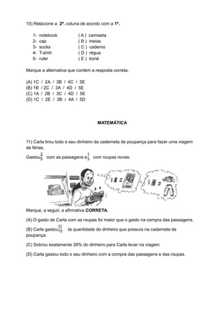 10) Relacione a 2ª. coluna de acordo com a 1ª.

   1-    notebook             (A)   camiseta
   2-    cap                  (B)   meias
   3-    socks                (C)   caderno
   4-    T-shirt              (D)   régua
   5-    ruler                (E)   boné

Marque a alternativa que contém a resposta correta.

(A) 1C   / 2A / 3B / 4C / 5E
(B) 1B   / 2C / 3A / 4D / 5E
(C) 1A   / 2B / 3C / 4D / 5E
(D) 1C   / 2E / 3B / 4A / 5D




                                        MATEMÁTICA



11) Carla tirou todo o seu dinheiro da caderneta de poupança para fazer uma viagem
de férias.
         2                          1
Gastou5 com as passagens e 3 com roupas novas.




Marque, a seguir, a afirmativa CORRETA.

(A) O gasto de Carla com as roupas foi maior que o gasto na compra das passagens.
                    11
(B) Carla gastou15       da quantidade do dinheiro que possuía na caderneta de
poupança.

(C) Sobrou exatamente 26% do dinheiro para Carla levar na viagem

(D) Carla gastou todo o seu dinheiro com a compra das passagens e das roupas.
 