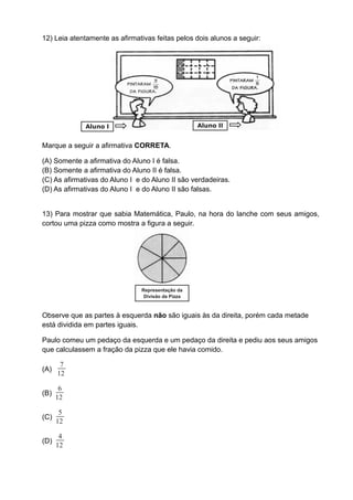 12) Leia atentamente as afirmativas feitas pelos dois alunos a seguir:




             Aluno I                               Aluno II


Marque a seguir a afirmativa CORRETA.

(A) Somente a afirmativa do Aluno I é falsa.
(B) Somente a afirmativa do Aluno II é falsa.
(C) As afirmativas do Aluno I e do Aluno II são verdadeiras.
(D) As afirmativas do Aluno I e do Aluno II são falsas.


13) Para mostrar que sabia Matemática, Paulo, na hora do lanche com seus amigos,
cortou uma pizza como mostra a figura a seguir.




                               Representação da
                                Divisão da Pizza



Observe que as partes à esquerda não são iguais às da direita, porém cada metade
está dividida em partes iguais.

Paulo comeu um pedaço da esquerda e um pedaço da direita e pediu aos seus amigos
que calculassem a fração da pizza que ele havia comido.

       7
(A)
      12

       6
(B)
      12

       5
(C)
      12

       4
(D)
      12
 
