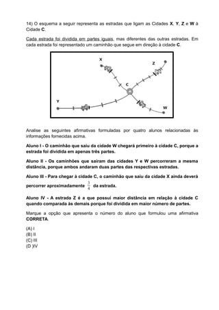 14) O esquema a seguir representa as estradas que ligam as Cidades X, Y, Z e W à
Cidade C.

Cada estrada foi dividida em partes iguais, mas diferentes das outras estradas. Em
cada estrada foi representado um caminhão que segue em direção à cidade C.


                                  X
                                                            Z




                                               C



              Y
                                                                 W




Analise as seguintes afirmativas formuladas por quatro alunos relacionadas às
informações fornecidas acima.

Aluno I - O caminhão que saiu da cidade W chegará primeiro à cidade C, porque a
estrada foi dividida em apenas três partes.

Aluno II - Os caminhões que saíram das cidades Y e W percorreram a mesma
distância, porque ambos andaram duas partes das respectivas estradas.

Aluno III - Para chegar à cidade C, o caminhão que saiu da cidade X ainda deverá
                              3
percorrer aproximadamente        da estrada.
                              4

Aluno IV - A estrada Z é a que possui maior distância em relação à cidade C
quando comparada às demais porque foi dividida em maior número de partes.

Marque a opção que apresenta o número do aluno que formulou uma afirmativa
CORRETA.

(A) I
(B) II
(C) III
(D )IV
 