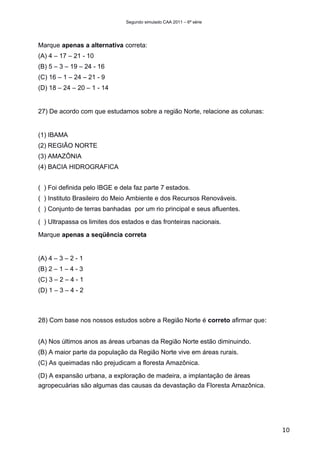 Segundo simulado CAA 2011 – 6ª série




Marque apenas a alternativa correta:
(A) 4 – 17 – 21 - 10
(B) 5 – 3 – 19 – 24 - 16
(C) 16 – 1 – 24 – 21 - 9
(D) 18 – 24 – 20 – 1 - 14


27) De acordo com que estudamos sobre a região Norte, relacione as colunas:


(1) IBAMA
(2) REGIÃO NORTE
(3) AMAZÔNIA
(4) BACIA HIDROGRAFICA


( ) Foi definida pelo IBGE e dela faz parte 7 estados.
( ) Instituto Brasileiro do Meio Ambiente e dos Recursos Renováveis.
( ) Conjunto de terras banhadas por um rio principal e seus afluentes.

( ) Ultrapassa os limites dos estados e das fronteiras nacionais.

Marque apenas a seqüência correta


(A) 4 – 3 – 2 - 1
(B) 2 – 1 – 4 - 3
(C) 3 – 2 – 4 - 1
(D) 1 – 3 – 4 - 2



28) Com base nos nossos estudos sobre a Região Norte é correto afirmar que꞉


(A) Nos últimos anos as áreas urbanas da Região Norte estão diminuindo.
(B) A maior parte da população da Região Norte vive em áreas rurais.
(C) As queimadas não prejudicam a floresta Amazônica.

(D) A expansão urbana, a exploração de madeira, a implantação de áreas
agropecuárias são algumas das causas da devastação da Floresta Amazônica.




                                                                              10
 