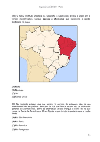 Segundo simulado CAA 2011 – 6ª série




(29) O IBGE (Instituto Brasileiro de Geografia e Estatística), dividiu o Brasil em 5
(cinco) macrorregiões. Marque apenas a alternativa que representa a região
destacada no mapa:




(A) Norte
(B) Nordeste
(C) Sul
(D) Centro Oeste


30) No nordeste existem rios que secam no período de estiagem, são os rios
intermitentes ou temporários. Também os rios que nunca secam são os chamados
perenes ou permanentes. Entre as alternativas abaixo marque o nome do rio que
nasce na Serra da Canastra em Minas Gerais e que é muito importante para a região
Norte
(A) Rio São Francisco
(B) Rio Pardo
(C) Rio Parnaíba
(D) Rio Paraguaçu

                                                                                  11
 