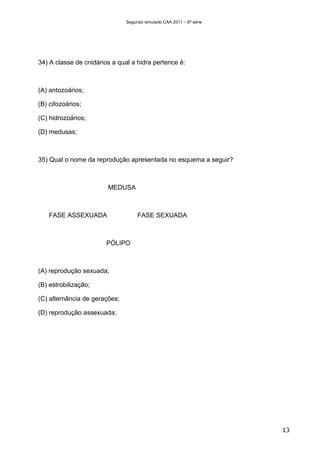 Segundo simulado CAA 2011 – 6ª série




34) A classe de cnidários a qual a hidra pertence é:



(A) antozoários;

(B) cifozoários;

(C) hidrozoários;

(D) medusas;



35) Qual o nome da reprodução apresentada no esquema a seguir?



                        MEDUSA



   FASE ASSEXUADA                   FASE SEXUADA



                        PÓLIPO



(A) reprodução sexuada;

(B) estrobilização;

(C) alternância de gerações;

(D) reprodução assexuada;




                                                                      13
 