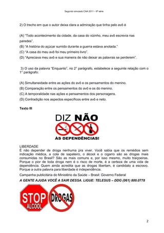 Segundo simulado CAA 2011 – 6ª série




2) O trecho em que o autor deixa clara a admiração que tinha pelo avô é


(A) “Todo acontecimento da cidade, da casa do vizinho, meu avô escrevia nas
paredes”.
(B) “A história do açúcar sumido durante a guerra estava anotada.”
(C) “A casa do meu avô foi meu primeiro livro”.
(D) “Apreciava meu avô e sua maneira de não deixar as palavras se perderem”.


 3) O uso da palavra “Enquanto”, no 2° parágrafo, estabelece a seguinte relação com o
1° parágrafo:


(A) Simultaneidade entre as ações do avô e os pensamentos do menino.
(B) Comparação entre os pensamentos do avô e os do menino.
(C) A temporalidade nas ações e pensamentos dos personagens.
(D) Contradição nos aspectos específicos entre avô e neto.

Texto III




LIBERDADE
É não depender de droga nenhuma pra viver. Você sabia que os remédios sem
indicação médica, a cola de sapateiro, o álcool e o cigarro são as drogas mais
consumidas no Brasil? São as mais comuns e, por isso mesmo, muito traiçoeiras.
Porque o pior de toda droga nem é o risco de morte, é a certeza de uma vida de
dependência. Quem ainda acredita que as drogas libertam, é candidato a escravo.
Porque a outra palavra para liberdade é independência.
Campanha publicitária do Ministério da Saúde – Brasil: Governo Federal
A GENTE AJUDA VOCÊ A SAIR DESSA. LIGUE: TELESUS – DDG (061) 800.0778




                                                                                   2
 