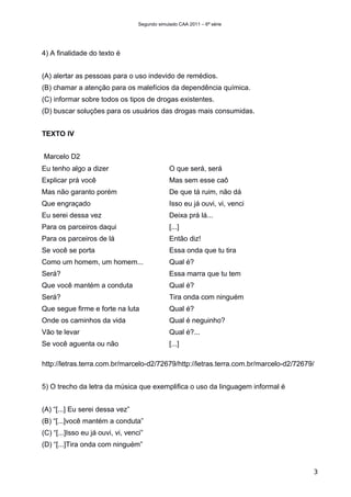 Segundo simulado CAA 2011 – 6ª série




4) A finalidade do texto é


(A) alertar as pessoas para o uso indevido de remédios.
(B) chamar a atenção para os malefícios da dependência química.
(C) informar sobre todos os tipos de drogas existentes.
(D) buscar soluções para os usuários das drogas mais consumidas.


TEXTO IV


Marcelo D2
Eu tenho algo a dizer                           O que será, será
Explicar prá você                               Mas sem esse caô
Mas não garanto porém                           De que tá ruim, não dá
Que engraçado                                   Isso eu já ouvi, vi, venci
Eu serei dessa vez                              Deixa prá lá...
Para os parceiros daqui                         [...]
Para os parceiros de lá                         Então diz!
Se você se porta                                Essa onda que tu tira
Como um homem, um homem...                      Qual é?
Será?                                           Essa marra que tu tem
Que você mantém a conduta                       Qual é?
Será?                                           Tira onda com ninguém
Que segue firme e forte na luta                 Qual é?
Onde os caminhos da vida                        Qual é neguinho?
Vão te levar                                    Qual é?...
Se você aguenta ou não                          [...]

http://letras.terra.com.br/marcelo-d2/72679/http://letras.terra.com.br/marcelo-d2/72679/


5) O trecho da letra da música que exemplifica o uso da linguagem informal é


(A) “[...] Eu serei dessa vez”
(B) “[...]você mantém a conduta”
(C) “[...]Isso eu já ouvi, vi, venci”
(D) “[...]Tira onda com ninguém”


                                                                                       3
 