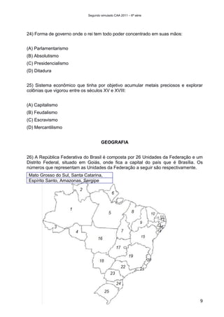 Segundo simulado CAA 2011 – 6ª série




24) Forma de governo onde o rei tem todo poder concentrado em suas mãos:


(A) Parlamentarismo
(B) Absolutismo
(C) Presidencialismo
(D) Ditadura


25) Sistema econômico que tinha por objetivo acumular metais preciosos e explorar
colônias que vigorou entre os séculos XV e XVIII:


(A) Capitalismo
(B) Feudalismo
(C) Escravismo
(D) Mercantilismo


                                    GEOGRAFIA


26) A República Federativa do Brasil é composta por 26 Unidades da Federação e um
Distrito Federal, situado em Goiás, onde fica a capital do país que é Brasília. Os
números que representam as Unidades da Federação a seguir são respectivamente.
Mato Grosso do Sul, Santa Catarina,
Espírito Santo, Amazonas, Sergipe




                                                                                9
 