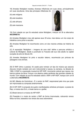 Segundo simulado CAA 2011 – 7ª série


18) Amedeo Modigliani recebeu diversas influências em suas obras, principalmente
em suas esculturas. Uma das principais influências foi            a:

(A) arte indígena

(B) arte brasileira

(C) arte africana

(D) arte mexicana



19) Com relação ao que foi estudado sobre Modigliani, marque um X na alternativa
INCORRETA:

(A) Amedeo Modigliani viveu até apenas seus 35 anos, mas deixou um rico corpo de
trabalhos como pintor e escultor.

(B) Amedeo Modigliani foi reconhecido como um dos maiores artistas da história da
arte.

(C) A exposição “Modigliani – imagens de uma vida” define o percurso artístico e
cultural de Modigliani, desde a juventude na Toscana até sua vida adulta na capital
européia da arte do Século XX.

(D) Amedeo Modigliani foi pinto e escultor italiano, reconhecido por pinturas de
paisagens e de animais.



20) O RAP (ritmo e poesia), foi usado para nomear um tipo de música que associa
discurso rimado recitado com som instrumental e nasceu na Jamaica, na década de
1960. O RAP é a expressão musical do HIP HOP, movimento cultural que nasceu nos
bairros pobres de Nova Yorque e se alastrou pelas periferias das grandes cidades do
mundo. Com relação ao que foi estudado sobre o RAP e HIP HOP, marque com um X
a alternativa INCORRETA:

(A) MC (Mestre de Cerimônia) - É o cantor do RAP, responsável pela rima que pode
ser improvisada ou composta anteriormente.

(B) O HIP HOP é composto de quatro manifestações artísticas principais: a poesia do
Rap, a música dos DJ’s, o break dance e o grafite.

(C) Break dance é a música do HIP HOP.

(D) Freestyle é o modo de cantar o RAP de forma improvisada, colocando versos
feitos na hora, baseados nos versos dos seus adversários.




                                                                                 10
 