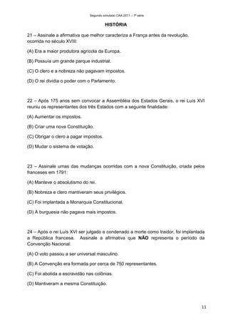 Segundo simulado CAA 2011 – 7ª série


                                        HISTÓRIA

21 – Assinale a afirmativa que melhor caracteriza a França antes da revolução,
ocorrida no século XVIII:

(A) Era a maior produtora agrícola da Europa.

(B) Possuía um grande parque industrial.

(C) O clero e a nobreza não pagavam impostos.

(D) O rei dividia o poder com o Parlamento.



22 – Após 175 anos sem convocar a Assembléia dos Estados Gerais, o rei Luís XVI
reuniu os representantes dos três Estados com a seguinte finalidade:

(A) Aumentar os impostos.

(B) Criar uma nova Constituição.

(C) Obrigar o clero a pagar impostos.

(D) Mudar o sistema de votação.



23 – Assinale umas das mudanças ocorridas com a nova Constituição, criada pelos
franceses em 1791:

(A) Manteve o absolutismo do rei.

(B) Nobreza e clero mantiveram seus privilégios.

(C) Foi implantada a Monarquia Constitucional.

(D) A burguesia não pagava mais impostos.



24 – Após o rei Luís XVI ser julgado e condenado a morte como traidor, foi implantada
a República francesa. Assinale a afirmativa que NÃO representa o período da
Convenção Nacional:

(A) O voto passou a ser universal masculino.

(B) A Convenção era formada por cerca de 750 representantes.

(C) Foi abolida a escravidão nas colônias.

(D) Mantiveram a mesma Constituição.




                                                                                   11
 