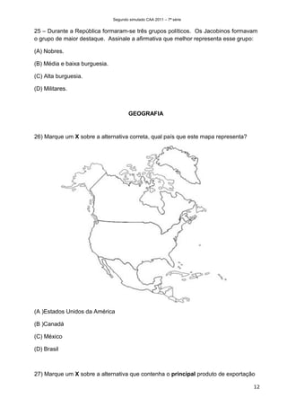Segundo simulado CAA 2011 – 7ª série


25 – Durante a República formaram-se três grupos políticos. Os Jacobinos formavam
o grupo de maior destaque. Assinale a afirmativa que melhor representa esse grupo:

(A) Nobres.

(B) Média e baixa burguesia.

(C) Alta burguesia.

(D) Militares.



                                       GEOGRAFIA


26) Marque um X sobre a alternativa correta, qual país que este mapa representa?




(A )Estados Unidos da América

(B )Canadá

(C) México

(D) Brasil



27) Marque um X sobre a alternativa que contenha o principal produto de exportação

                                                                                   12
 