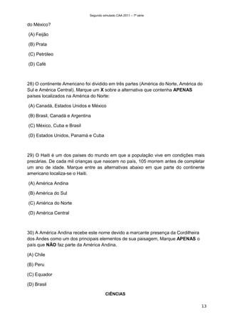 Segundo simulado CAA 2011 – 7ª série


do México?

(A) Feijão

(B) Prata

(C) Petróleo

(D) Café



28) O continente Americano foi dividido em três partes (América do Norte, América do
Sul e América Central). Marque um X sobre a alternativa que contenha APENAS
países localizados na América do Norte:

(A) Canadá, Estados Unidos e México

(B) Brasil, Canadá e Argentina

(C) México, Cuba e Brasil

(D) Estados Unidos, Panamá e Cuba



29) O Haiti é um dos países do mundo em que a população vive em condições mais
precárias. De cada mil crianças que nascem no país, 105 morrem antes de completar
um ano de idade. Marque entre as alternativas abaixo em que parte do continente
americano localiza-se o Haiti.

(A) América Andina

(B) América do Sul

(C) América do Norte

(D) América Central



30) A América Andina recebe este nome devido a marcante presença da Cordilheira
dos Andes como um dos principais elementos de sua paisagem, Marque APENAS o
país que NÃO faz parte da América Andina.

(A) Chile

(B) Peru

(C) Equador

(D) Brasil

                                       CIÊNCIAS

                                                                                   13
 