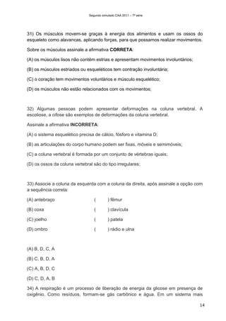 Segundo simulado CAA 2011 – 7ª série




31) Os músculos movem-se graças à energia dos alimentos e usam os ossos do
esqueleto como alavancas, aplicando forças, para que possamos realizar movimentos.

Sobre os músculos assinale a afirmativa CORRETA:

(A) os músculos lisos não contém estrias e apresentam movimentos involuntários;

(B) os músculos estriados ou esqueléticos tem contração involuntária;

(C) o coração tem movimentos voluntários e músculo esquelético;

(D) os músculos não estão relacionados com os movimentos;



32) Algumas pessoas podem apresentar deformações na coluna vertebral. A
escoliose, a cifose são exemplos de deformações da coluna vertebral.

Assinale a afirmativa INCORRETA:

(A) o sistema esquelético precisa de cálcio, fósforo e vitamina D;

(B) as articulações do corpo humano podem ser fixas, móveis e semimóveis;

(C) a coluna vertebral é formada por um conjunto de vértebras iguais;

(D) os ossos da coluna vertebral são do tipo irregulares;



33) Associe a coluna da esquerda com a coluna da direita, após assinale a opção com
a sequência correta:

(A) antebraço                     (        ) fêmur

(B) coxa                          (        ) clavícula

(C) joelho                        (        ) patela

(D) ombro                         (        ) rádio e ulna



(A) B, D, C, A

(B) C, B, D, A

(C) A, B, D, C

(D) C, D, A, B

34) A respiração é um processo de liberação de energia da glicose em presença de
oxigênio. Como resíduos, formam-se gás carbônico e água. Em um sistema mais

                                                                                  14
 