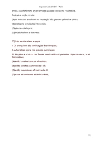 Segundo simulado CAA 2011 – 7ª série


amplo, esse fenômeno envolve trocas gasosas no sistema respiratório.

Assinale a opção correta:

(A) os músculos envolvidos na respiração são: grandes peitorais e pleura;

(B) diafragma e músculos intercostais;

(C) pleura e diafragma;

(D) músculos lisos e estriados;



35) Leia as afirmativas a seguir:

I- Os bronquíolos são ramificações dos bronquios;

II- A hematose ocorre nos alvéolos pulmonares;

III- Os pêlos e o muco das fossas nasais retém as partículas dispersas no ar, e ali
ficam retidas;

(A) estão corretas todas as afirmativas;

(B) estão corretas as afirmativas I e II;

(C) estão incorretas as afirmativas I e III;

(D) todas as afirmativas estão incorretas;




                                                                                 15
 