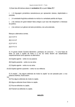 Segundo simulado CAA 2011 – 7ª série


      .3) Qual das afirmativas abaixo é verdadeira (V) e qual é falsa (F)?


      ( ) A linguagem jornalística caracteriza-se por apresentar clareza, objetividade e
      precisão.

      (   ) A variedade lingüística adotada na notícia é a variedade padrão da língua.

      ( ) As notícias em geral relatam fatos antigos e por isso não despertam o interesse
      do público.

      (   ) As notícia é um gênero de texto jornalístico, de curta extensão.



      Marque a alternativa correta.

      (A) V-V-F-V

      (B) V-V-V-F

      (C) F-V-F-V

      (D) F-F-V-V


      4) “A garota Gisele Caroline Bündchen...participou do concurso ...” é uma frase do
      texto no qual o sujeito da frase e a voz do verbo devem ser classificados
      respectivamente como aparece na alternativa:

      (A) Sujeito agente – verbo na voz passiva

      (B) Sujeito paciente – verbo na voz ativa

      (C) Sujeito agente – verbo na voz ativa

(A) (D) Sujeito agente e paciente – verbo na voz reflexiva


      5) A oração “...fez alguns editoriais de moda no Japão” ao ser passada para a voz
      passiva analítica, ficará assim:
10)
      (A) Fez alguns editoriais de moda no Japão.

      (B) Alguns editoriais foram feitos no Japão.

      (C) Fez-se editoriais no Japão.

      (D) Fizeram-se editoriais no Japão.



                                                     INGLÊS



                                                                                         3
 